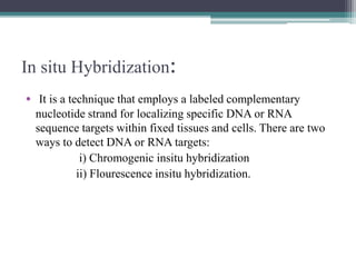 In situ Hybridization:
• It is a technique that employs a labeled complementary
nucleotide strand for localizing specific DNA or RNA
sequence targets within fixed tissues and cells. There are two
ways to detect DNA or RNA targets:
i) Chromogenic insitu hybridization
ii) Flourescence insitu hybridization.
 