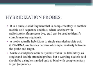 HYBRIDIZATION PROBES:
• It is a nucleic acid fragment that is complementary to another
nucleic acid sequence and thus, when labeled (with
radioisotope, fluorescent dye, etc.) can be used to identify
complementary segments.
• A probe actually hybridizes to single stranded nucleic acid
(DNA/RNA) molecules because of complementarity between
the probe and target.
• Nucleic acid probes can be synthesized in the laboratory, as
single and double stranded probes, but a working nucleic acid
should be a single stranded only to bind with complementary
target (sequence).
 