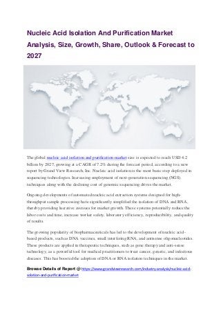 Nucleic Acid Isolation And Purification Market
Analysis, Size, Growth, Share, Outlook & Forecast to
2027
The global nucleic acid isolation and purification market size is expected to reach USD 4.2
billion by 2027, growing at a CAGR of 7.2% during the forecast period, according to a new
report by Grand View Research, Inc. Nucleic acid isolation is the most basic step deployed in
sequencing technologies. Increasing employment of next-generation sequencing (NGS)
techniques along with the declining cost of genomic sequencing drives the market.
Ongoing developments of automated nucleic acid extraction systems designed for high-
throughput sample processing have significantly simplified the isolation of DNA and RNA,
thereby providing lucrative avenues for market growth. These systems potentially reduce the
labor costs and time, increase worker safety, laboratory efficiency, reproducibility, and quality
of results.
The growing popularity of biopharmaceuticals has led to the development of nucleic acid-
based products, such as DNA vaccines, small interfering RNA, and antisense oligonucleotides.
These products are applied in therapeutic techniques, such as gene therapy and anti-sense
technology, as a powerful tool for medical practitioners to treat cancer, genetic, and infectious
diseases. This has boosted the adoption of DNA or RNA isolation techniques in the market.
Browse Details of Report @ https://www.grandviewresearch.com/industry-analysis/nucleic-acid-
solation-and-purification-market
 