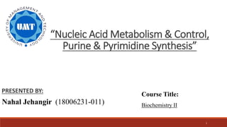 1
“Nucleic Acid Metabolism & Control,
Purine & Pyrimidine Synthesis”
PRESENTED BY:
Nahal Jehangir (18006231-011)
Course Title:
Biochemistry II
 