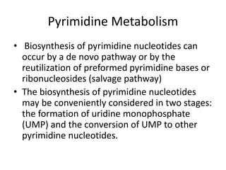 Pyrimidine Metabolism
• Biosynthesis of pyrimidine nucleotides can
occur by a de novo pathway or by the
reutilization of preformed pyrimidine bases or
ribonucleosides (salvage pathway)
• The biosynthesis of pyrimidine nucleotides
may be conveniently considered in two stages:
the formation of uridine monophosphate
(UMP) and the conversion of UMP to other
pyrimidine nucleotides.
 