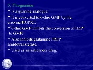 5. Thioguanine
Is a guanine analogue.
It is converted to 6-thio GMP by the
enzyme HGPRT.
6-thio GMP inhibits the conversion of IMP
to GMP.
Also inhibits glutamine PRPP
amidotransferase.
Used as an anticancer drug.
 