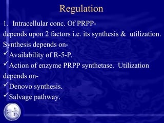 Regulation
1. Intracellular conc. Of PRPP-
depends upon 2 factors i.e. its synthesis & utilization.
Synthesis depends on-
Availability of R-5-P.
Action of enzyme PRPP synthetase. Utilization
depends on-
Denovo synthesis.
Salvage pathway.
 
