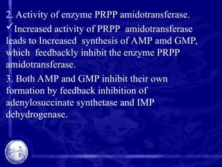 2. Activity of enzyme PRPP amidotransferase.
Increased activity of PRPP amidotransferase
leads to Increased synthesis of AMP amd GMP,
which feedbackly inhibit the enzyme PRPP
amidotransferase.
3. Both AMP and GMP inhibit their own
formation by feedback inhibition of
adenylosuccinate synthetase and IMP
dehydrogenase.
 
