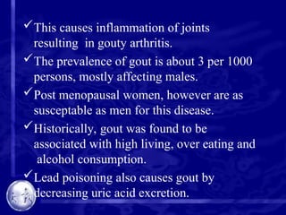 This causes inflammation of joints
resulting in gouty arthritis.
The prevalence of gout is about 3 per 1000
persons, mostly affecting males.
Post menopausal women, however are as
susceptable as men for this disease.
Historically, gout was found to be
associated with high living, over eating and
alcohol consumption.
Lead poisoning also causes gout by
decreasing uric acid excretion.
 
