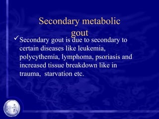 Secondary metabolic
gout
Secondary gout is due to secondary to
certain diseases like leukemia,
polycythemia, lymphoma, psoriasis and
increased tissue breakdown like in
trauma, starvation etc.
 