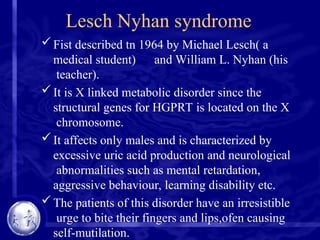 Lesch Nyhan syndrome
Fist described tn 1964 by Michael Lesch( a
medical student) and William L. Nyhan (his
teacher).
It is X linked metabolic disorder since the
structural genes for HGPRT is located on the X
chromosome.
It affects only males and is characterized by
excessive uric acid production and neurological
abnormalities such as mental retardation,
aggressive behaviour, learning disability etc.
The patients of this disorder have an irresistible
urge to bite their fingers and lips,ofen causing
self-mutilation.
 