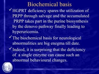 Biochemical basis
HGPRT deficiency spares the utilization of
PRPP through salvage and the accumulated
PRPP takes part in the purine biosynthesis
by the denovo pathway finally leading to
hyperuricemia.
The biochemical basis for neurological
abnormalities are big enegma till date.
Indeed, it is surprising that the deficiency
of a single enzyme can cause such an
abnormal behavioural changes.
 