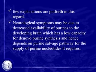  few explanations are putforth in this
regard.
 Neurological symptoms may be due to
decreased availability of purines to the
developing brain which has a low capacity
for denovo purine synthesis and hence
depends on purine salvage pathway for the
supply of purine nucleotides it requires.
 