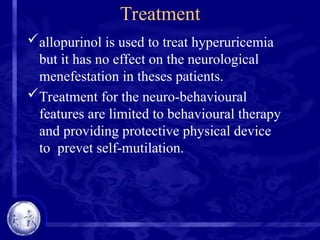 Treatment
allopurinol is used to treat hyperuricemia
but it has no effect on the neurological
menefestation in theses patients.
Treatment for the neuro-behavioural
features are limited to behavioural therapy
and providing protective physical device
to prevet self-mutilation.
 