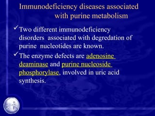 Immunodeficiency diseases associated
with purine metabolism
Two different immunodeficiency
disorders associated with degredation of
purine nucleotides are known.
The enzyme defects are adenosine
deaminase and purine nucleoside
phosphorylase, involved in uric acid
synthesis.
 