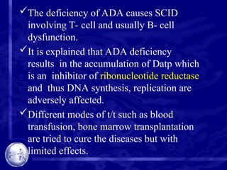 The deficiency of ADA causes SCID
involving T- cell and usually B- cell
dysfunction.
It is explained that ADA deficiency
results in the accumulation of Datp which
is an inhibitor of ribonucleotide reductase
and thus DNA synthesis, replication are
adversely affected.
Different modes of t/t such as blood
transfusion, bone marrow transplantation
are tried to cure the diseases but with
limited effects.
 
