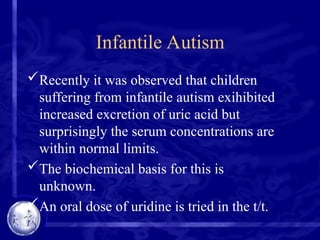 Infantile Autism
Recently it was observed that children
suffering from infantile autism exihibited
increased excretion of uric acid but
surprisingly the serum concentrations are
within normal limits.
The biochemical basis for this is
unknown.
An oral dose of uridine is tried in the t/t.
 