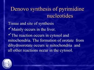Denovo synthesis of pyrimidine
nucleotides
Tissue and site of synthesis
Mainly occurs in the liver.
The reaction occurs in cytosol and
mitochondria. The formation of orotate from
dihydroorotate occurs ie mitochondria and
all other reactions occur in the cytosol.
 
