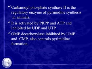 Carbamoyl phosphate synthase II is the
regulatory enzyme of pyrimidine synthesis
in animals.
It is activated by PRPP and ATP and
inhibited by UDP and UTP.
OMP decarboxylase inhibited by UMP
and CMP, also controls pyrimidine
formation.
 