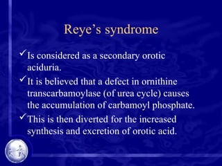 Reye’s syndrome
Is considered as a secondary orotic
aciduria.
It is believed that a defect in ornithine
transcarbamoylase (of urea cycle) causes
the accumulation of carbamoyl phosphate.
This is then diverted for the increased
synthesis and excretion of orotic acid.
 