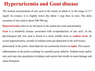 Hyperuricemia and Gout disease
The normal concentration of uric acid in the serum of adults is in the range of 3-7
mg/dl. In women, it is slightly lower (by about 1 mg) than in men. The daily
excretion of uric acid is about 500-700 mg.
Hyperuricemia refers to an elevation in the serum uric acid concentration.
Gout is a metabolic disease associated with overproduction of uric acid. At the
physiological pH, uric acid is found in a more soluble form as sodium urate. In
severe hyperuricemia, crystals of sodium urate get deposited in the soft tissues,
particularly in the joints. Such deposits are commonly known as tophi. This causes
inflammation in the joints resulting in a painful gouty arthritis. Sodium urate and/or
uric acid may also precipitate in kidneys and ureters that results in renal damage and
stone formation.
 
