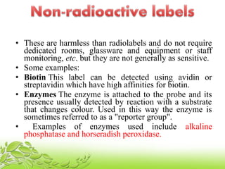 • These are harmless than radiolabels and do not require
dedicated rooms, glassware and equipment or staff
monitoring, etc. but they are not generally as sensitive.
• Some examples:
• Biotin This label can be detected using avidin or
streptavidin which have high affinities for biotin.
• Enzymes The enzyme is attached to the probe and its
presence usually detected by reaction with a substrate
that changes colour. Used in this way the enzyme is
sometimes referred to as a "reporter group".
• Examples of enzymes used include alkaline
phosphatase and horseradish peroxidase.
 