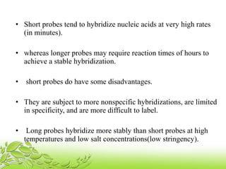 • Short probes tend to hybridize nucleic acids at very high rates
(in minutes).
• whereas longer probes may require reaction times of hours to
achieve a stable hybridization.
• short probes do have some disadvantages.
• They are subject to more nonspecific hybridizations, are limited
in specificity, and are more difficult to label.
• Long probes hybridize more stably than short probes at high
temperatures and low salt concentrations(low stringency).
 