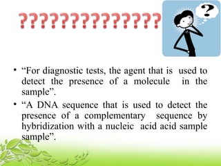• “For diagnostic tests, the agent that is used to
detect the presence of a molecule in the
sample”.
• “A DNA sequence that is used to detect the
presence of a complementary sequence by
hybridization with a nucleic acid acid sample
sample”.
 