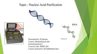 Topic : Nucleic Acid Purification
Presented by: D.Sairam
Course: Bioanalytical and
Instrumentation-I
Course Code: BSBT-202
Course Instructor: Dr.Subhabrata Kar
 