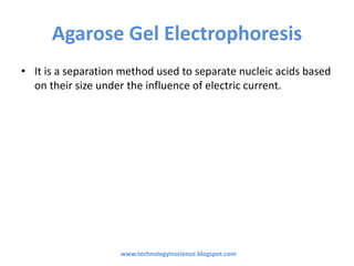 Agarose Gel Electrophoresis
• It is a separation method used to separate nucleic acids based
on their size under the influence of electric current.
www.technologyinscience.blogspot.com
 