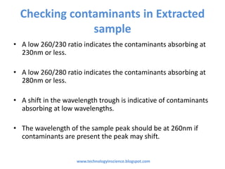Checking contaminants in Extracted
sample
• A low 260/230 ratio indicates the contaminants absorbing at
230nm or less.
• A low 260/280 ratio indicates the contaminants absorbing at
280nm or less.
• A shift in the wavelength trough is indicative of contaminants
absorbing at low wavelengths.
• The wavelength of the sample peak should be at 260nm if
contaminants are present the peak may shift.
www.technologyinscience.blogspot.com
 