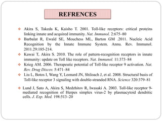  Akira S, Takeda K, Kaisho T. 2001. Toll-like receptors: critical proteins
linking innate and acquired immunity. Nat. Immunol. 2:675–80
 Barbalat R, Ewald SE, Mouchess ML, Barton GM .2011. Nucleic Acid
Recognition by the Innate Immune System. Annu. Rev. Immunol.
2011.29:185-214.
 Kawai T, Akira S. 2010. The role of pattern-recognition receptors in innate
immunity: update on Toll like receptors. Nat. Immunol. 11:373–84
 Krieg AM. 2006. Therapeutic potential of Toll-like receptor 9 activation. Nat.
Rev. Drug Discov. 5:471–84
 Liu L, Botos I, Wang Y, Leonard JN, Shiloach J, et al. 2008. Structural basis of
Toll-like receptor 3 signaling with double-stranded RNA. Science 320:379–81
 Lund J, Sato A, Akira S, Medzhitov R, Iwasaki A. 2003. Toll-like receptor 9-
mediated recognition of Herpes simplex virus-2 by plasmacytoid dendritic
cells. J. Exp. Med. 198:513–20
REFRENCES
 