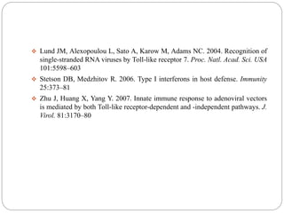  Lund JM, Alexopoulou L, Sato A, Karow M, Adams NC. 2004. Recognition of
single-stranded RNA viruses by Toll-like receptor 7. Proc. Natl. Acad. Sci. USA
101:5598–603
 Stetson DB, Medzhitov R. 2006. Type I interferons in host defense. Immunity
25:373–81
 Zhu J, Huang X, Yang Y. 2007. Innate immune response to adenoviral vectors
is mediated by both Toll-like receptor-dependent and -independent pathways. J.
Virol. 81:3170–80
 