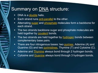 Summary on DNA structure:
 DNA is a double helix.
 Each strand runs anti-parallel to the other.
 Alternating sugar and phosphate molecules form a backbone for
each strand.
 The two strands backbone sugar and phosphate molecules are
held together by covalent bonds.
 The two strands are held together by hydrogen bonds between
complementary base pairs.
 There are four nitrogenous bases: two purines, Adenine (A) and
Guanine (G) and two pyrimidines, Thymine (T) and Cytosine (C).
 Adenine and Thymine always bond through 2 hydrogen bonds.
 Cytosine and Guanine always bond through 3 hydrogen bonds.

 
