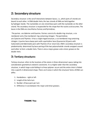 2: Secondary structure
Secondary structure is the set of interactions between bases, i.e., which parts of strands are
bound to each other. In DNA double helix, the two strands of DNA are held together
by hydrogen bonds. The nucleotides on one strand base pairs with the nucleotide on the other
strand. The secondary structure is responsible for the shape that the nucleic acid assumes. The
bases in the DNA are classified as Purines and Pyrimidines.
The purines are Adenine and Guanine. Purines consist of a double ring structure, a six
membered and a five membered ring containing nitrogen. The pyrimidines
are Cytosine and Thymine. It has a single ringed structure, a six membered ring containing
nitrogen. A purine base always pairs with a pyrimidine base (Guanosine (G) pairs with
Cytosine(C) and Adenine(A) pairs with Thymine (T) or Uracil (U)). DNA's secondary structure is
predominantly determined by base-pairing of the two polynucleotide strands wrapped around
each other to form a double helix. There is also a major groove and a minor groove on the
double helix.
3: Tertiary structure:
Tertiary structure refers to the locations of the atoms in three-dimensional space, taking into
consideration geometrical andsteric constraints. It is a higher order than the secondary
structure, in which large-scale folding in a linear polymer occurs and the entire chain is folded
into a specific 3-dimensional shape. There are 4 areas in which the structural forms of DNA can
differ.
1. Handedness - right or left
2. Length of the helix turn
3. Number of base pairs per turn
4. Difference in size between the major and minor grooves.
THANK You
 