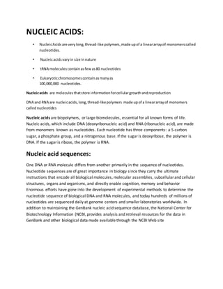 NUCLEIC ACIDS:
• NucleicAcidsare verylong,thread-like polymers,made upof a lineararrayof monomerscalled
nucleotides.
• Nucleicacidsvaryin size innature
• tRNA moleculescontainasfewas80 nucleotides
• Eukaryoticchromosomescontainasmanyas
100,000,000 nucleotides.
Nucleicacids are moleculesthatstore informationforcellulargrowthandreproduction
DNA and RNA are nucleicacids, long,thread-likepolymers made upof a lineararrayof monomers
callednucleotides
Nucleic acids are biopolymers, or large biomolecules, essential for all known forms of life.
Nucleic acids, which include DNA (deoxyribonucleic acid) and RNA (ribonucleic acid), are made
from monomers known as nucleotides. Each nucleotide has three components: a 5-carbon
sugar, a phosphate group, and a nitrogenous base. If the sugar is deoxyribose, the polymer is
DNA. If the sugar is ribose, the polymer is RNA.
Nucleic acid sequences:
One DNA or RNA molecule differs from another primarily in the sequence of nucleotides.
Nucleotide sequences are of great importance in biology since they carry the ultimate
instructions that encode all biological molecules, molecular assemblies, subcellular and cellular
structures, organs and organisms, and directly enable cognition, memory and behavior
Enormous efforts have gone into the development of experimental methods to determine the
nucleotide sequence of biological DNA and RNA molecules, and today hundreds of millions of
nucleotides are sequenced daily at genome centers and smaller laboratories worldwide. In
addition to maintaining the GenBank nucleic acid sequence database, the National Center for
Biotechnology Information (NCBI, provides analysis and retrieval resources for the data in
GenBank and other biological data made available through the NCBI Web site
 