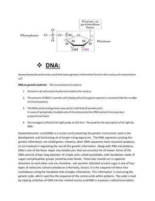  DNA:
deoxyribonucleicacid nucleicacidthatstores geneticinformation foundinthe nucleusof amammalian
cell.
DNA as geneticmaterial: The circumstantial evidence
1. Presentinall cellsandvirtuallyrestrictedtothe nucleus
2. The amount of DNA in somaticcells(bodycells)of anygivenspeciesis constant(like the number
of chromosomes)
3. The DNA contentof gametes(sex cells)ishalf thatof somaticcells.
In casesof polyploidy(multiplesetsof chromosomes) the DNA contentincreasesbya
proportional factor
4. The mutageniceffectof UV lightpeaks at 253.7nm. The peakfor the absorptionof UV lightby
DNA
Deoxyribonucleic acid (DNA) is a nucleic acid containing the genetic instructions used in the
development and functioning of all known living organisms . The DNA segments carrying this
genetic information are called genes. Likewise, other DNA sequences have structural purposes,
or are involved in regulating the use of this genetic information. Along with RNA and proteins,
DNA is one of the three major macromolecules that are essential for all known forms of life.
DNA consists of two long polymers of simple units called nucleotides, with backbones made of
sugars and phosphate groups joined by ester bonds. These two strands run in opposite
directions to each other and are, therefore, anti-parallel. Attached to each sugar is one of four
types of molecules called nucleobases (informally, bases). It is the sequence of these four
nucleobases along the backbone that encodes information. This information is read using the
genetic code, which specifies the sequence of the amino acids within proteins. The code is read
by copying stretches of DNA into the related nucleic acid RNA in a process called transcription.
 