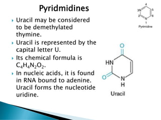  Uracil may be considered
to be demethylated
thymine.
 Uracil is represented by the
capital letter U.
 Its chemical formula is
C4H4N2O2.
 In nucleic acids, it is found
in RNA bound to adenine.
Uracil forms the nucleotide
uridine.
Pyridmidines
 