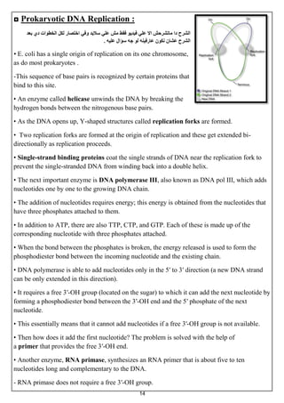 14
◘ Prokaryotic DNA Replication :
‫بعذ‬ ‫دي‬ ‫انخطوات‬ ‫نكم‬ ‫اختصار‬ ‫وفي‬ ‫ساليذ‬ ‫عهي‬ ‫مش‬ ‫فقط‬ ‫فيذيو‬ ‫عهي‬ ‫اال‬ ‫ماتشرحش‬ ‫دا‬ ‫انشرح‬
‫عهيه‬ ‫سؤال‬ ‫جه‬ ‫نو‬ ‫عارفينه‬ ‫نكون‬ ‫عشان‬ ‫انشرح‬.
• E. coli has a single origin of replication on its one chromosome,
as do most prokaryotes .
-This sequence of base pairs is recognized by certain proteins that
bind to this site.
• An enzyme called helicase unwinds the DNA by breaking the
hydrogen bonds between the nitrogenous base pairs.
• As the DNA opens up, Y-shaped structures called replication forks are formed.
• Two replication forks are formed at the origin of replication and these get extended bi-
directionally as replication proceeds.
• Single-strand binding proteins coat the single strands of DNA near the replication fork to
prevent the single-stranded DNA from winding back into a double helix.
• The next important enzyme is DNA polymerase III, also known as DNA pol III, which adds
nucleotides one by one to the growing DNA chain.
• The addition of nucleotides requires energy; this energy is obtained from the nucleotides that
have three phosphates attached to them.
• In addition to ATP, there are also TTP, CTP, and GTP. Each of these is made up of the
corresponding nucleotide with three phosphates attached.
• When the bond between the phosphates is broken, the energy released is used to form the
phosphodiester bond between the incoming nucleotide and the existing chain.
• DNA polymerase is able to add nucleotides only in the 5′ to 3′ direction (a new DNA strand
can be only extended in this direction).
• It requires a free 3′-OH group (located on the sugar) to which it can add the next nucleotide by
forming a phosphodiester bond between the 3′-OH end and the 5′ phosphate of the next
nucleotide.
• This essentially means that it cannot add nucleotides if a free 3′-OH group is not available.
• Then how does it add the first nucleotide? The problem is solved with the help of
a primer that provides the free 3′-OH end.
• Another enzyme, RNA primase, synthesizes an RNA primer that is about five to ten
nucleotides long and complementary to the DNA.
- RNA primase does not require a free 3′-OH group.
 