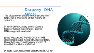 Discovery - DNA
Model
• The discovery of double helical structure of
DNA was a milestone in the history of
sciences.
• In 1944 Griffith, Avery and McCarty's
transformation experiment – proved
DNA as genetic material
• James Watson and Francis Crick in 1953
discovered double helical structure of DNA
through X ray crystallography studies of
Rosalind Franklin and Wilkins
• In early 1950s researcher used the term ‘Gene’
 
