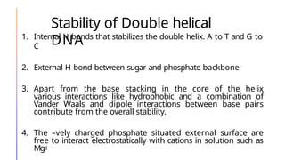 Stability of Double helical
DNA
1. Internal H bonds that stabilizes the double helix. A to T and G to
C
2. External H bond between sugar and phosphate backbone
3. Apart from the base stacking in the core of the helix
various interactions like hydrophobic and a combination of
Vander Waals and dipole interactions between base pairs
contribute from the overall stability.
4. The –vely charged phosphate situated external surface are
free to interact electrostatically with cations in solution such as
Mg+
 