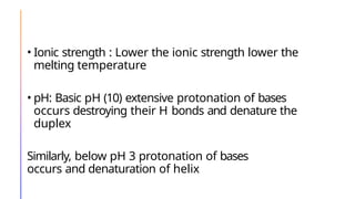 • Ionic strength : Lower the ionic strength lower the
melting temperature
• pH: Basic pH (10) extensive protonation of bases
occurs destroying their H bonds and denature the
duplex
Similarly, below pH 3 protonation of bases
occurs and denaturation of helix
 
