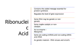 Ribonuclei
c
Acid
Contains the coded message essential for
protein synthesis
Regulates the level of gene expression
Some RNA may be genetic or non
genetic
Some maybe catalytic or non-
catalytic
Act as enzyme –
Ribozymes
Some are coding (mRNA) and non-coding (tRNA
and rRNA
As genetic material – RNA viruses and viroid's
 