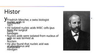 Histor
y
• Friedrich Miescher
, a swiss biologist
discovered
nucleic acids in
1871
• He isolated nucleic acids WBC cells (pus
cells)
from the surgical
bandages
• Nucleic acids were isolated from nucleus of
the
cells so was termed as
Nuclein
• He also found that nucleic acid was
composed
of phosphorus and
nitrogen
 