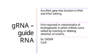 gRNA –
guide
RNA
Are RNA gene that function in RNA
and DNA editing
First reported in mitochondria of
kinetoplastids in which mRNAs were
edited by inserting or deleting
stretches of uridine.
Ex: CRISPR
Cas9
 