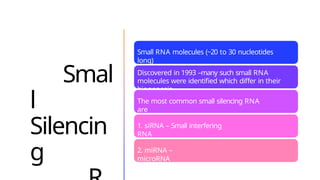 Smal
l
Silencin
g
Small RNA molecules (~20 to 30 nucleotides
long)
Discovered in 1993 –many such small RNA
molecules were identified which differ in their
biogenesis.
The most common small silencing RNA
are
1. siRNA – Small interfering
RNA
2. miRNA –
microRNA
 