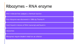 Ribozymes – RNA enzyme
RNA molecule that catalyzes a chemical reaction
First ribozyme was discovered in 1980s by Thomas R.
Cech Found in introns of RNA transcript and found in
ribosomes
Ribozymes require divalent metal ion as cofactor
Ex: RNAse P
, Group I and II introns, hairpin ribozymes, hammerhead ribozyme, hepatitis
delta virus ribozyme and tetrahymena ribozyme
 
