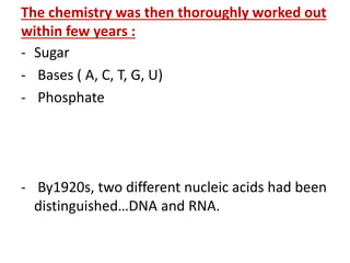 The chemistry was then thoroughly worked out
within few years :
- Sugar
- Bases ( A, C, T, G, U)
- Phosphate
- By1920s, two different nucleic acids had been
distinguished…DNA and RNA.
 