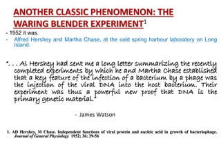 ANOTHER CLASSIC PHENOMENON: THE
WARING BLENDER EXPERIMENT1
- 1952 it was.
- Alfred Hershey and Martha Chase, at the cold spring harbour laboratory on Long
Island.
“. . . Al Hershey had sent me a long letter summarizing the recently
completed experiments by which he and Martha Chase established
that a key feature of the infection of a bacterium by a phage was
the injection of the viral DNA into the host bacterium. Their
experiment was thus a powerful new proof that DNA is the
primary genetic material.”
- James Watson
1. AD Hershey, M Chase. Independent functions of viral protein and nucleic acid in growth of bacteriophage.
Journal of General Physiology 1952; 36: 39-56
 