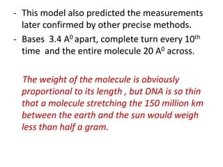 - This model also predicted the measurements
later confirmed by other precise methods.
- Bases 3.4 A0 apart, complete turn every 10th
time and the entire molecule 20 A0 across.
The weight of the molecule is obviously
proportional to its length , but DNA is so thin
that a molecule stretching the 150 million km
between the earth and the sun would weigh
less than half a gram.
 