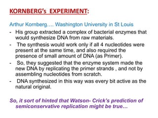 KORNBERG’s EXPERIMENT:
Arthur Kornberg…. Washington University in St Louis
- His group extracted a complex of bacterial enzymes that
would synthesize DNA from raw materials.
- The synthesis would work only if all 4 nucleotides were
present at the same time, and also required the
presence of small amount of DNA (as Primer).
- So, they suggested that the enzyme system made the
new DNA by replicating the primer strands , and not by
assembling nucleotides from scratch.
- DNA synthesized in this way was every bit active as the
natural original.
So, it sort of hinted that Watson- Crick’s prediction of
semiconservative replication might be true…
 
