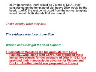 - In 2nd generation, there would be 2 kinds of DNA…Half
constructed on the template of old, heavy DNA would be the
hybrid …AND the rest constructed from the normal template
would contain both strands that are normal.
That’s exactly what they saw
The evidence was incontrovertible
Watson and Crick got the solid support.
{ incidentally Meselson did his graduate with Linus
Pauling…who, along with Corey, had proposed triple
helical hypothesis for the structure of DNA in 1953 (but
provided their manuscript in advance for Watson and
Crick)….Another model was proposed by Fraser}
 