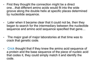 - First they thought the connection might be a direct
one…that different amino acids would fit into the wide
groove along the double helix at specific places determined
by nucleotide sequence.
- Later when it became clear that it could not be, then they
began to search for the intermediary between the nucleotide
sequence and amino acid sequence specified that gene…
- The major goal of major laboratories at that time was to
crack that genetic code.
- Crick thought that if they knew the amino acid sequence of
a protein and the base sequence of the piece of nucleic acid
that codes it, they could simply match it and identify the
code.
 