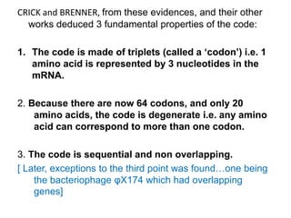 CRICK and BRENNER, from these evidences, and their other
works deduced 3 fundamental properties of the code:
1. The code is made of triplets (called a ‘codon’) i.e. 1
amino acid is represented by 3 nucleotides in the
mRNA.
2. Because there are now 64 codons, and only 20
amino acids, the code is degenerate i.e. any amino
acid can correspond to more than one codon.
3. The code is sequential and non overlapping.
[ Later, exceptions to the third point was found…one being
the bacteriophage φX174 which had overlapping
genes]
 